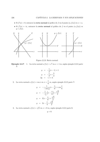 226 CAP´ITULO 2. LA DERIVADA Y SUS APLICACIONES
Si f (a) = 0, entonces la recta normal al gr´aﬁco de f en el punto (a, f(a)) es x = a.
Si f (a) = ∞, entonces la recta normal al gr´aﬁco de f en el punto (a, f(a)) es
y = f(a).
y = f(x)
TN
x
y N y = f(x)
T
x
y
x
y T
y = f(x)
N
Figura 2.2.3: Recta normal.
Ejemplo 2.2.7 1. La recta normal a f(x) = x2 en x = 1 es, seg´un ejemplo 2.2.2 parte
3:
y = −
1
2
(x − 1) + 1
y = −
1
2
x +
3
2
2y = −x + 3.
2. La recta normal a f(x) = cos x en x =
π
6
es, seg´un ejemplo 2.2.2 parte 7:
y = −
1
− sen π
6
(x −
π
6
) + cos
π
6
y = −
1
−1
2
x −
π
6
+
√
3
2
y = 2(x −
π
6
) +
√
3
2
y = 2x −
π
3
+
√
3
2
3. La recta normal a f(x) = 3
√
x en x = 0 es, seg´un ejemplo 2.2.2 parte 6:
y = 0.
 