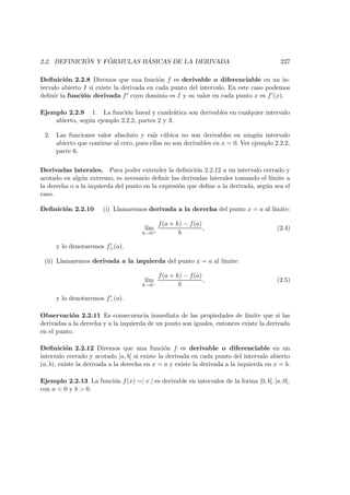2.2. DEFINICI ´ON Y F ´ORMULAS B ´ASICAS DE LA DERIVADA 227
Deﬁnici´on 2.2.8 Diremos que una funci´on f es derivable o diferenciable en un in-
tervalo abierto I si existe la derivada en cada punto del intervalo. En este caso podemos
deﬁnir la funci´on derivada f cuyo dominio es I y su valor en cada punto x es f (x).
Ejemplo 2.2.9 1. La funci´on lineal y cuadr´atica son derivables en cualquier intervalo
abierto, seg´un ejemplo 2.2.2, partes 2 y 3.
2. Las funciones valor absoluto y ra´ız c´ubica no son derivables en ning´un intervalo
abierto que contiene al cero, pues ellas no son derivables en x = 0. Ver ejemplo 2.2.2,
parte 6.
Derivadas laterales. Para poder extender la deﬁnici´on 2.2.12 a un intervalo cerrado y
acotado en alg´un extremo, es necesario deﬁnir las derivadas laterales tomando el l´ımite a
la derecha o a la izquierda del punto en la expresi´on que deﬁne a la derivada, seg´un sea el
caso.
Deﬁnici´on 2.2.10 (i) Llamaremos derivada a la derecha del punto x = a al l´ımite:
l´ım
h→0+
f(a + h) − f(a)
h
, (2.4)
y lo denotaremos f+(a).
(ii) Llamaremos derivada a la izquierda del punto x = a al l´ımite:
l´ım
h→0−
f(a + h) − f(a)
h
, (2.5)
y lo denotaremos f−(a).
Observaci´on 2.2.11 Es consecuencia inmediata de las propiedades de l´ımite que si las
derivadas a la derecha y a la izquierda de un punto son iguales, entonces existe la derivada
en el punto.
Deﬁnici´on 2.2.12 Diremos que una funci´on f es derivable o diferenciable en un
intervalo cerrado y acotado [a, b] si existe la derivada en cada punto del intervalo abierto
(a, b), existe la derivada a la derecha en x = a y existe la derivada a la izquierda en x = b.
Ejemplo 2.2.13 La funci´on f(x) =| x | es derivable en intervalos de la forma [0, b], [a, 0],
con a < 0 y b > 0.
 