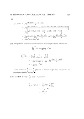 2.2. DEFINICI ´ON Y F ´ORMULAS B ´ASICAS DE LA DERIVADA 229
(ii)
(f · g) (a) = l´ım
h→0
(f · g)(a + h) − (f · g)(a)
h
= l´ım
h→0
(f · g)(a + h) − (f · g)(a) + f(a + h) · g(a) − f(a + h) · g(a)
h
= l´ım
h→0
f(a + h)[g(a + h) − g(a)] + g(a)[f(a + h) − f(a)]
h
= l´ım
h→0
f(a + h) · l´ım
h→0
g(a + h) − g(a)
h
+ g(a) · l´ım
h→0
f(a + h) − f(a)
h
= f(a)g (a) + g(a)f (a).
(iii) Para probar la f´ormula de la derivada de un cuociente probaremos primero que:
1
g
(a) = −
1
(g(a))2
· g (a).
1
g
(a) = l´ım
h→0
1
h
1
g(a + h)
−
1
g(a)
= −
1
l´ımh→0 g(a + h)
·
1
g(a)
· l´ım
h→0
g(a + h) − g(a)
h
= −
1
(g(a))2
· g (a).
Ahora, escribiendo
f
g
= f ·
1
g
aplicamos la f´ormula del producto y se obtiene sin
diﬁcultad la f´ormula buscada.
Ejemplo 2.2.17 Si f(x) =
1
x
y g(x) = x2, entonces:
1.
d
dx
(f + g) (x) =
d
dx
(x2
) +
d
dx
1
x
= −
1
x2
+ 2x
=
2x3 − 1
x2
 
