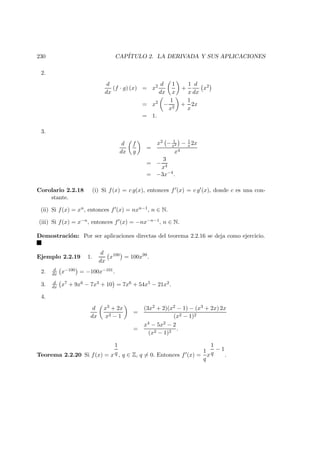 230 CAP´ITULO 2. LA DERIVADA Y SUS APLICACIONES
2.
d
dx
(f · g) (x) = x2 d
dx
1
x
+
1
x
d
dx
x2
= x2
−
1
x2
+
1
x
2x
= 1.
3.
d
dx
f
g
=
x2 − 1
x2 − 1
x 2x
x4
= −
3
x4
= −3x−4
.
Corolario 2.2.18 (i) Si f(x) = c g(x), entonces f (x) = c g (x), donde c es una con-
stante.
(ii) Si f(x) = xn, entonces f (x) = nxn−1, n ∈ N.
(iii) Si f(x) = x−n, entonces f (x) = −nx−n−1, n ∈ N.
Demostraci´on: Por ser aplicaciones directas del teorema 2.2.16 se deja como ejercicio.
Ejemplo 2.2.19 1.
d
dx
x100
= 100x99
.
2. d
dx x−100 = −100x−101.
3. d
dx x7 + 9x6 − 7x3 + 10 = 7x6 + 54x5 − 21x2.
4.
d
dx
x3 + 2x
x2 − 1
=
(3x2 + 2)(x2 − 1) − (x3 + 2x) 2x
(x2 − 1)2
=
x4 − 5x2 − 2
(x2 − 1)2
.
Teorema 2.2.20 Si f(x) = x
1
q , q ∈ Z, q = 0. Entonces f (x) =
1
q
x
1
q
− 1
.
 