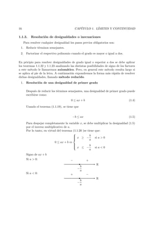 16 CAP´ITULO 1. L´IMITES Y CONTINUIDAD
1.1.3. Resoluci´on de desigualdades o inecuaciones
Para resolver cualquier desigualdad los pasos previos obligatorios son:
1. Reducir t´erminos semejantes.
2. Factorizar el respectivo polinomio cuando el grado es mayor o igual a dos.
En pricipio para resolver desigualdades de grado igual o superior a dos se debe aplicar
los teoremas 1.1.22 y 1.1.23 analizando las distintas posibilidades de signo de los factores
a este m´etodo le llamaremos axiom´atico. Pero, en general este m´etodo resulta largo si
se aplica al pie de la letra. A continuaci´on expondremos la forma m´as r´apida de resolver
dichas desigualdades, llamado m´etodo reducido.
1. Resoluci´on de una desigualdad de primer grado
Despu´es de reducir los t´erminos semejantes, una desigualdad de primer grado puede
escribirse como:
0 ≤ ax + b (1.4)
Usando el teorema (1.1.19), se tiene que
−b ≤ ax (1.5)
Para despejar completamente la variable x, se debe multiplicar la desigualdad (1.5)
por el inverso multiplicativo de a.
Por lo tanto, en virtud del teorema (1.1.20 )se tiene que:
0 ≤ ax + b ⇔



x ≥ −
b
a
si a > 0
x ≤ −
b
a
si a < 0
Signo de ax + b
Si a > 0:
R
−
b
a
− +
Si a < 0:
R
−
b
a
+ −
 