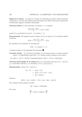 232 CAP´ITULO 2. LA DERIVADA Y SUS APLICACIONES
Regla de la cadena. La regla de la cadena es la f´ormula que permite derivar funciones
compuestas y es uno de los teoremas m´as importantes del c´alculo. Para poder demostrarlo
necesitaremos algunos resultados intermedios.
Teorema 2.2.22 Si f tiene derivada en el punto x = a, entonces
f(a + h) − f(a)
h
= f (a) + G(h),
donde G es una funci´on tal que G → 0 cuando h → 0.
Demostraci´on: Por hip´otesis existe el n´umero f (a), por tanto, si h = 0 podemos deﬁnir
la funci´on:
G(h) =
f(a + h) − f(a)
h
− f (a).
Es inmediato de la deﬁnici´on de derivada que
G(h) → 0 cuando h → 0,
y adem´as cumple con la propiedad del enunciado.
Corolario 2.2.23 (i) La funci´on G deﬁnida en el teorema anterior se puede extender
para h = 0 deﬁni´endola como G(0) = 0 y adem´as resulta continua en este punto.
(ii) ∆f(x) = [f (x) + G(h)]h o equivalentemente, ∆f(x) = [f (x) + G(∆x)]∆x.
Teorema 2.2.24 Regla de la cadena Sean f, g, u funciones tales que f(x) = g(u(x)),
g y u derivables. Entonces, f es derivable y f (x) = g (u(x))u (x).
Demostraci´on: Como f(x) = g(u(x)) y
f(x + h) = g(u(x + h))
= g(u(x + h) + u(x) − u(x))
= g(u + ∆u)(x).
Entonces,
∆f(x) = g(u + ∆u)(x) − f(x) = g(u + ∆u) − g(u(x)).
Por corolario 2.2.23, podemos escribir:
∆f = [g (u) + G(∆u)]∆u.
Por tanto,
∆f
h
= [g (u) + G(∆u)] ·
∆u
h
.
 