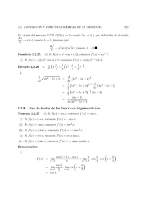 2.2. DEFINICI ´ON Y F ´ORMULAS B ´ASICAS DE LA DERIVADA 233
En virtud del teorema 2.2.22 G(∆u) → 0 cuando ∆u → 0 y por deﬁnici´on de derivada
∆u
h
→ u (x) cuando h → 0, tenemos que:
∆f
h
→ g (u(x))u (x) cuando h → 0.
Corolario 2.2.25 (i) Si f(x) = xr con r ∈ Q, entonces f (x) = rxr−1.
(ii) Si f(x) = [u(x)]n con n ∈ N, entonces f (x) = n[u(x)]n−1u (x).
Ejemplo 2.2.26 1. d
dx x
7
8 =
7
8
x
7
8
−1
=
7
8
x− 1
8 .
2.
d
dx
3x2 − 5x + 2 =
d
dx
3x2
− 5x + 2
1
2
=
1
2
3x2
− 5x + 2
1
2
−1 d
dx
3x2
− 5x + 2
=
1
2
3x2
− 5x + 2
− 1
2
(6x − 5)
=
(6x − 5)
2
√
3x2 − 5x + 2
.
2.2.3. Las derivadas de las funciones trigonom´etricas
Teorema 2.2.27 (i) Si f(x) = sen x, entonces f (x) = cos x.
(ii) Si f(x) = cos x, entonces f (x) = − sen x.
(iii) Si f(x) = tan x, entonces f (x) = sec2 x.
(iv) Si f(x) = cotan x, entonces f (x) = − cosec2 x.
(v) Si f(x) = sec x, entonces f (x) = sec x tan x.
(vi) Si f(x) = cosec x, entonces f (x) = − cosec xcotan x.
Demostraci´on:
(i)
f (x) = l´ım
h→0
sen(x + h) − sen x
h
= l´ım
h→0
2
h
· sen
h
2
· cos x +
h
2
= l´ım
h→0
sen h
2
h
2
· l´ım
h→0
cos x +
h
2
= cos x.
 