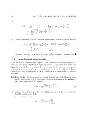 234 CAP´ITULO 2. LA DERIVADA Y SUS APLICACIONES
(ii)
f (x) = l´ım
h→0
cos(x + h) − cos x
h
= l´ım
h→0
−2
h
· sen
h
2
· sen x +
h
2
= − l´ım
h→0
sen h
2
h
2
· l´ım
h→0
sen x +
h
2
= − sen x.
(iii) Usando la deﬁnici´on de la funci´on tan x y la f´ormula para derivar cuocientes, tenemos:
f (x) =
d
dx
sen x
cos x
=
1
cos2 x
cos x ·
d sen x
dx
− sen x ·
d cos x
dx
=
1
cos2 x
cos2
x + sen2
x =
1
cos2 x
.
Las partes (iv), (v) y (vi) se hacen de manera an´aloga y se dejan como ejercicios.
2.2.4. Las derivadas de orden superior
La derivada de una funci´on en un punto, como ya hemos visto, es una medida de la
inclinaci´on de la recta tangente en el punto considerado. Ahora necesitamos medir cu´an
separado est´a el gr´aﬁco de la funci´on de su recta tangente. Por ejemplo, las tangencias
de las curvas y = x2, y = x3 o y = x4 con la recta y = 0 son muy diferentes. Lo que
realmente queremos medir es c´omo se curva el gr´aﬁco de f en una vecindad del punto de
tangencia.
Deﬁnici´on 2.2.28 (i) Diremos que una funci´on f es dos veces derivable en un punto
a si f tiene derivada en a. A este n´umero lo llamaremos segunda derivada de f
en a y lo denotaremos f (a). Es decir,
f (a) = l´ım
h→0
f (a + h) − f (a)
h
. (2.6)
(ii) Diremos que la funci´on f es dos veces diferenciable en I ⊂ R, si f es dos veces
derivable en todo punto de I.
Otras notaciones usadas son:
f (a) =
d2f
d x2
(a) =
d2f
d x2
x=a
.
 