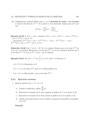 2.2. DEFINICI ´ON Y F ´ORMULAS B ´ASICAS DE LA DERIVADA 235
(iii) An´alogamente podemos deﬁnir para n ≥ 2, la derivada de orden n en el punto
a como la derivada de f(n−1) en el punto a. Las notaciones usadas para este caso
son:
f(n)
(a) =
dnf
d xn
(a) =
dnf
d xn
x=a
.
Ejemplo 2.2.29 Si f(x) = sen x, entonces f (x) = cos x, f (x) = − sen x, f(3)(x) =
− cos x, f(4)(x) = sen x, etc.
En general, f(4n+1)(x) = cos x ; f(4n+2)(x) = − sen x , f(4n+3)(x) = − cos x ,
f(4n+4)(x) = sen x, f(4n) = sen x, n = 0.
Deﬁnici´on 2.2.30 Sea f : (a, b) → R. Si f es continua diremos que es de clase C(0) en
(a, b); si f es continua diremos que f es de clase C(1) en (a, b); en general, diremos que f
es de clase C(n) en (a, b) si f(n) : (a, b) → R es continua.
Ejemplo 2.2.31 Sea f(x) = xk sen
1
x
si x = 0 y f(0) = 0. Entonces, si
k = 0, f es discontinua en 0.
k = 1, f es de clase C(0), pero no es diferenciable en 0.
k = 2, f es diferenciable , pero no de clase C(1).
2.2.5. Ejercicios resueltos
1. Dada la funci´on f(x) = x2 + 3x + 2:
a) Usando la deﬁnici´on, calcule
df
dx
(x).
b) Encuentre la ecuaci´on de la recta tangente al gr´aﬁco de f en el punto (1, 6).
c) Encuentre la ecuaci´on de la recta normal al gr´aﬁco de f en el punto (1, 6).
d) ¿Existe otro punto sobre la curva f donde su tangente sea paralela a la tangente
en (1, 6) ?
Soluci´on:
 