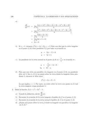 236 CAP´ITULO 2. LA DERIVADA Y SUS APLICACIONES
a)
df
dx
(x) = l´ım
h→0
((x + h)2 + 3(x + h) + 2) − (x2 + 3x + 2)
h
= l´ım
h→0
x2 + 2xh + h2 + 3x + 3h + 2 − x2 − 3x − 2
h
= l´ım
h→0
h(2x + 3 + h)
h
= l´ım
h→0
(2x + 3 + h)
= 2x + 3.
b) Si x = 1, entonces f (1) = 2x + 3|x=1 = 5. Esto nos dice que la recta tangente
en el punto (1, 6) tiene pendiente 5 y por tanto su ecuaci´on es:
y = 5(x − 1) + 6
y = 5x + 1.
c) La pendiente de la recta normal en el punto (1, 6) es −
1
5
y su ecuaci´on es :
y = −
1
5
(x − 1) + 6
5y = 31 − x.
d) Para que una recta sea paralela a la tangente en el punto (1, 6), su pendiente
debe ser 5. Sea (z, f(z)) un punto sobre la curva donde la tangente tiene pen-
diente 5, entonces se debe tener:
f (z) = 2z + 3 = 5.
Lo que implica z = 1. Por tanto, no existe sobre la curva otro punto en el cual
la recta tangente tenga pendiente 5.
2. Dada la funci´on f(x) = x3 + 3x2 − 1:
a) Usando la deﬁnici´on calcule
df
dx
(x).
b) Encuentre la ecuaci´on de la recta tangente al gr´aﬁco de f en el punto (1, 3).
c) Encuentre la ecuaci´on de la recta normal al gr´aﬁco de f en el punto (1, 3).
d) ¿Existe otro punto sobre la curva f donde su tangente sea paralela a la tangente
en (1, 3) ?
 