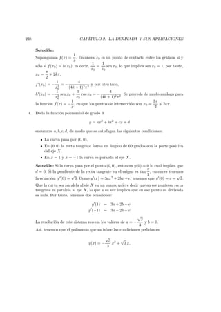 238 CAP´ITULO 2. LA DERIVADA Y SUS APLICACIONES
Soluci´on:
Supongamos f(x) =
1
x
. Entonces x0 es un punto de contacto entre los gr´aﬁcos si y
s´olo si f(x0) = h(x0), es decir,
1
x0
=
1
x0
sen x0, lo que implica sen x0 = 1, por tanto,
x0 =
π
2
+ 2kπ.
f (x0) = −
1
x2
0
= −
4
(4k + 1)2π2
y por otro lado,
h (x0) = −
1
x2
0
sen x0 +
1
x0
cos x0 = −
4
(4k + 1)2π2
. Se procede de modo an´alogo para
la funci´on f(x) = −
1
x
, en que los puntos de intersecci´on son x0 =
3π
2
+ 2kπ.
4. Dada la funci´on polinomial de grado 3
y = ax3
+ bx2
+ cx + d
encuentre a, b, c, d, de modo que se satisfagan las siguientes condiciones:
La curva pasa por (0, 0).
En (0, 0) la recta tangente forma un ´angulo de 60 grados con la parte positiva
del eje X.
En x = 1 y x = −1 la curva es paralela al eje X.
Soluci´on: Si la curva pasa por el punto (0, 0), entonces y(0) = 0 lo cual implica que
d = 0. Si la pendiente de la recta tangente en el origen es tan
π
3
, entonces tenemos
la ecuaci´on: y (0) =
√
3. Como y (x) = 3ax2 + 2bx + c, tenemos que y (0) = c =
√
3.
Que la curva sea paralela al eje X en un punto, quiere decir que en ese punto su recta
tangente es paralela al eje X, lo que a su vez implica que en ese punto su derivada
es nula. Por tanto, tenemos dos ecuaciones:
y (1) = 3a + 2b + c
y (−1) = 3a − 2b + c
La resoluci´on de este sistema nos da los valores de a = −
√
3
3
y b = 0.
As´ı, tenemos que el polinomio que satisface las condiciones pedidas es:
y(x) = −
√
3
3
x3
+
√
3 x.
 