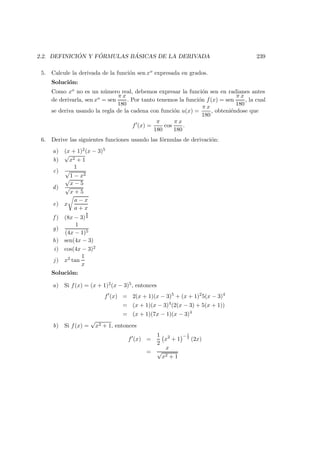 2.2. DEFINICI ´ON Y F ´ORMULAS B ´ASICAS DE LA DERIVADA 239
5. Calcule la derivada de la funci´on sen xo expresada en grados.
Soluci´on:
Como xo no es un n´umero real, debemos expresar la funci´on sen en radianes antes
de derivarla, sen xo = sen
π x
180
. Por tanto tenemos la funci´on f(x) = sen
π x
180
, la cual
se deriva usando la regla de la cadena con funci´on u(x) =
π x
180
, obteni´endose que
f (x) =
π
180
cos
π x
180
.
6. Derive las siguientes funciones usando las f´ormulas de derivaci´on:
a) (x + 1)2(x − 3)5
b)
√
x2 + 1
c)
1
√
1 − x2
d)
√
x − 5
√
x + 5
e) x
a − x
a + x
f ) (8x − 3)
8
9
g)
1
(4x − 1)5
h) sen(4x − 3)
i) cos(4x − 3)2
j) x2 tan
1
x
Soluci´on:
a) Si f(x) = (x + 1)2(x − 3)5, entonces
f (x) = 2(x + 1)(x − 3)5
+ (x + 1)2
5(x − 3)4
= (x + 1)(x − 3)4
(2(x − 3) + 5(x + 1))
= (x + 1)(7x − 1)(x − 3)4
b) Si f(x) =
√
x2 + 1, entonces
f (x) =
1
2
x2
+ 1
− 1
2
(2x)
=
x
√
x2 + 1
 
