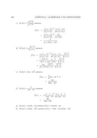 240 CAP´ITULO 2. LA DERIVADA Y SUS APLICACIONES
c) Si f(x) =
√
x − 5
√
x + 5
, entonces
f (x) =
1
2
x − 5
x + 5
− 1
2 d
dx
x − 5
x + 5
=
1
2
x − 5
x + 5
− 1
2 10
(x + 5)2
=
5
(x + 5)
3
2 (x − 5)
1
2
d) Si f(x) = x
a − x
a + x
, entonces
f (x) =
x
2
a − x
a + x
− 1
2 d
dx
a − x
a + x
+
a − x
a + x
= x
a + x
a − x
−a
(a + x)2
+
a − x
a + x
=
−ax
(a + x)2
a + x
a − x
+
a − x
a + x
e) Si f(x) = (8x − 3)
8
9 , entonces
f (x) =
8
9
(8x − 3)− 1
9 · 8
=
64
9(8x − 3)
1
9
f ) Si f(x) =
1
(4x − 1)5
, entonces
f (x) = −5
1
4x − 1
4
d
dx
1
4x − 1
= −
20
(4x − 1)6
.
g) Si f(x) = sen(4x − 3), entonces f (x) = 4 cos(4x − 3).
h) Si f(x) = cos(4x − 3)2, entonces f (x) = −8(4x − 3) sen(4x − 3)2.
 