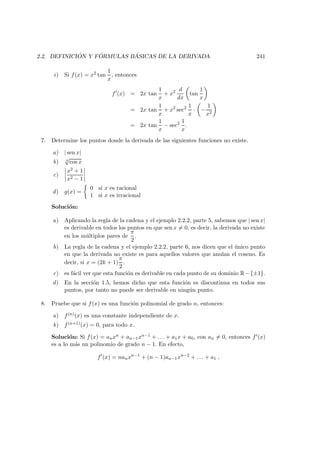 2.2. DEFINICI ´ON Y F ´ORMULAS B ´ASICAS DE LA DERIVADA 241
i) Si f(x) = x2 tan
1
x
, entonces
f (x) = 2x tan
1
x
+ x2 d
dx
tan
1
x
= 2x tan
1
x
+ x2
sec2 1
x
· −
1
x2
= 2x tan
1
x
− sec2 1
x
.
7. Determine los puntos donde la derivada de las siguientes funciones no existe.
a) | sen x|
b) 3
√
cos x
c)
x2 + 1
x2 − 1
d) g(x) =
0 si x es racional
1 si x es irracional
Soluci´on:
a) Aplicando la regla de la cadena y el ejemplo 2.2.2, parte 5, sabemos que | sen x|
es derivable en todos los puntos en que sen x = 0, es decir, la derivada no existe
en los m´ultiplos pares de
π
2
.
b) La regla de la cadena y el ejemplo 2.2.2, parte 6, nos dicen que el ´unico punto
en que la derivada no existe es para aquellos valores que anulan el coseno. Es
decir, si x = (2k + 1)
π
2
.
c) es f´acil ver que esta funci´on es derivable en cada punto de su dominio R−{±1}.
d) En la secci´on 1.5, hemos dicho que esta funci´on es discontinua en todos sus
puntos, por tanto no puede ser derivable en ning´un punto.
8. Pruebe que si f(x) es una funci´on polinomial de grado n, entonces:
a) f(n)(x) es una constante independiente de x.
b) f(n+1)(x) = 0, para todo x.
Soluci´on: Si f(x) = anxn + an−1xn−1 + . . . + a1x + a0, con an = 0, entonces f (x)
es a lo m´as un polinomio de grado n − 1. En efecto,
f (x) = nanxn−1
+ (n − 1)an−1xn−2
+ . . . + a1 ,
 