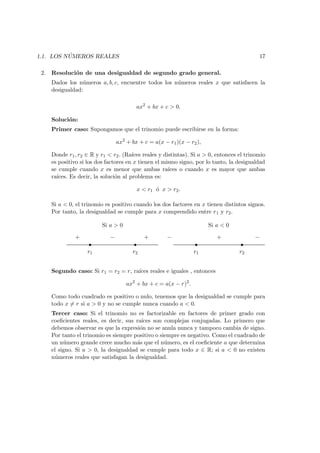 1.1. LOS N ´UMEROS REALES 17
2. Resoluci´on de una desigualdad de segundo grado general.
Dados los n´umeros a, b, c, encuentre todos los n´umeros reales x que satisfacen la
desigualdad:
ax2
+ bx + c > 0.
Soluci´on:
Primer caso: Supongamos que el trinomio puede escribirse en la forma:
ax2
+ bx + c = a(x − r1)(x − r2),
Donde r1, r2 ∈ R y r1 < r2. (Ra´ıces reales y distintas). Si a > 0, entonces el trinomio
es positivo si los dos factores en x tienen el mismo signo, por lo tanto, la desigualdad
se cumple cuando x es menor que ambas ra´ıces o cuando x es mayor que ambas
ra´ıces. Es decir, la soluci´on al problema es:
x < r1 ´o x > r2.
Si a < 0, el trinomio es positivo cuando los dos factores en x tienen distintos signos.
Por tanto, la desigualdad se cumple para x comprendido entre r1 y r2.
s s s s
r1 r2 r1 r2
+ + +− − −
Si a > 0 Si a < 0
Segundo caso: Si r1 = r2 = r, ra´ıces reales e iguales , entonces
ax2
+ bx + c = a(x − r)2
.
Como todo cuadrado es positivo o nulo, tenemos que la desigualdad se cumple para
todo x = r si a > 0 y no se cumple nunca cuando a < 0.
Tercer caso: Si el trinomio no es factorizable en factores de primer grado con
coeﬁcientes reales, es decir, sus ra´ıces son complejas conjugadas. Lo primero que
debemos observar es que la expresi´on no se anula nunca y tampoco cambia de signo.
Por tanto el trinomio es siempre positivo o siempre es negativo. Como el cuadrado de
un n´umero grande crece mucho m´as que el n´umero, es el coeﬁciente a que determina
el signo. Si a > 0, la desigualdad se cumple para todo x ∈ R; si a < 0 no existen
n´umeros reales que satisfagan la desigualdad.
 