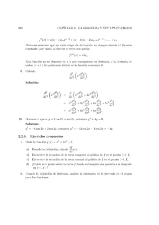 242 CAP´ITULO 2. LA DERIVADA Y SUS APLICACIONES
f (x) = n(n − 1)anxn−2
+ (n − 1)(n − 2)an−1xn−3
+ . . . + a2 .
Podemos observar que en cada etapa de derivaci´on va desapareciendo el t´ermino
constante, por tanto, al derivar n veces nos queda:
f(n)
(x) = n!an.
Esta funci´on ya no depende de x y por consiguiente su derivada, o la derivada de
orden (n + 1) del polinomio inicial, es la funci´on constante 0.
9. Calcule:
d2
dx2
x3 d2y
dx2
.
Soluci´on:
d2
dx2
x3 d2y
dx2
=
d
dx
x3 d3y
dx3
+ 3x2 d2y
dx2
= x3 d4y
dx4
+ 3x2 d3y
dx3
+ 6x
d2y
dx2
+ 3x2 d3y
dx3
= x3 d4y
dx4
+ 6x2 d3y
dx3
+ 6x
d2y
dx2
.
10. Demuestre que si y = 3 cos 2x + sen 2x, entonces y + 4y = 0.
Soluci´on:
y = −6 sen 2x + 2 cos 2x, entonces y = −12 cos 2x − 4 sen 2x = −4y.
2.2.6. Ejercicios propuestos
1. Dada la funci´on f(x) = x3 + 3x2 − 1:
a) Usando la deﬁnici´on, calcule
df
dx
(x).
b) Encuentre la ecuaci´on de la recta tangente al gr´aﬁco de f en el punto (−1, 1).
c) Encuentre la ecuaci´on de la recta normal al gr´aﬁco de f en el punto (−1, 1).
d) ¿Existe otro punto sobre la curva f donde su tangente sea paralela a la tangente
en (−1, 1) ?
2. Usando la deﬁnici´on de derivada, analice la existencia de la derivada en el origen
para las funciones:
 