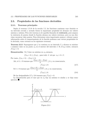2.3. PROPIEDADES DE LAS FUNCIONES DERIVABLES 245
2.3. Propiedades de las funciones derivables
2.3.1. Teoremas principales
Seg´un el teorema 1.5.18 de la secci´on 1.5, las funciones continuas cuyo dominio es
un intervalo cerrado y acotado tienen la importante propiedad de alcanzar sus valores
m´aximo y m´ınimo. Pero este teorema es de aquellos llamados de existencia, pues asegura
la existencia de puntos donde la funci´on alcanza sus valores extremos, pero no nos dice
c´omo encontrar tales puntos. Para determinar estos importantes puntos y obtener mayor
informaci´on sobre el comportamiento de la funci´on podemos usar ciertas propiedades de
la derivada, como veremos en los siguientes teoremas.
Teorema 2.3.1 Supongamos que f es continua en un intervalo I y alcanza su m´aximo
( m´ınimo) valor en un punto x0 en el interior del intervalo I. Si f (x0) existe, entonces
f (x0) = 0.
Demostraci´on: Si f tiene un m´aximo en x0 entonces,
f(x0 + h) ≤ f(x0), para todo h tal que x0 + h ∈ I.
Por tanto, f(x0 + h) − f(x0) ≤ 0.
As´ı, si h > 0 tenemos que
f(x0 + h) − f(x0)
h
≤ 0, y en consecuencia,
f (x0) ≤ 0 (2.7)
Si h < 0 tenemos que
f(x0 + h) − f(x0)
h
≥ 0, y en consecuencia,
f (x0) ≥ 0. (2.8)
De las desigualdades 2.7 y 2.8 tenemos que f (x0) = 0.
La demostraci´on para el caso que en x0 hay un m´ınimo es similar y se deja como
ejercicio.
x
y
f (x0) = 0
Figura 2.3.1
 
