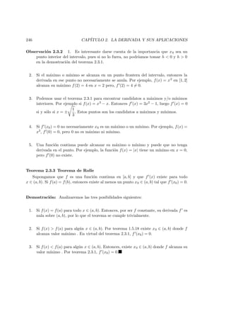 246 CAP´ITULO 2. LA DERIVADA Y SUS APLICACIONES
Observaci´on 2.3.2 1. Es interesante darse cuenta de la importancia que x0 sea un
punto interior del intervalo, pues si no lo fuera, no podr´ıamos tomar h < 0 y h > 0
en la demostraci´on del teorema 2.3.1.
2. Si el m´aximo o m´ınimo se alcanza en un punto frontera del intervalo, entonces la
derivada en ese punto no necesariamente se anula. Por ejemplo, f(x) = x2 en [1, 2]
alcanza su m´aximo f(2) = 4 en x = 2 pero, f (2) = 4 = 0.
3. Podemos usar el teorema 2.3.1 para encontrar candidatos a m´aximos y/o m´ınimos
interiores. Por ejemplo si f(x) = x3 − x. Entonces f (x) = 3x2 − 1, luego f (x) = 0
si y s´olo si x = ±
1
3
. Estos puntos son los candidatos a m´aximos y m´ınimos.
4. Si f (x0) = 0 no necesariamente x0 es un m´aximo o un m´ınimo. Por ejemplo, f(x) =
x3, f (0) = 0, pero 0 no es m´aximo ni m´ınimo.
5. Una funci´on continua puede alcanzar su m´aximo o m´ınimo y puede que no tenga
derivada en el punto. Por ejemplo, la funci´on f(x) = |x| tiene un m´ınimo en x = 0,
pero f (0) no existe.
Teorema 2.3.3 Teorema de Rolle
Supongamos que f es una funci´on continua en [a, b] y que f (x) existe para todo
x ∈ (a, b). Si f(a) = f(b), entonces existe al menos un punto x0 ∈ (a, b) tal que f (x0) = 0.
Demostraci´on: Analizaremos las tres posibilidades siguientes:
1. Si f(x) = f(a) para todo x ∈ (a, b). Entonces, por ser f constante, su derivada f es
nula sobre (a, b), por lo que el teorema se cumple trivialmente.
2. Si f(x) > f(a) para alg´un x ∈ (a, b). Por teorema 1.5.18 existe x0 ∈ (a, b) donde f
alcanza valor m´aximo . En virtud del teorema 2.3.1, f (x0) = 0.
3. Si f(x) < f(a) para alg´un x ∈ (a, b). Entonces, existe x0 ∈ (a, b) donde f alcanza su
valor m´ınimo . Por teorema 2.3.1, f (x0) = 0.
 