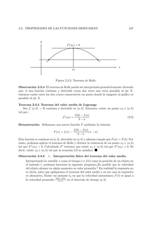 2.3. PROPIEDADES DE LAS FUNCIONES DERIVABLES 247
x
y
f (x0) = 0
x0
Figura 2.3.2: Teorema de Rolle.
Observaci´on 2.3.4 El teorema de Rolle puede ser interpretado geom´etricamente diciendo
que: si una funci´on continua y derivable cruza dos veces una recta paralela al eje X,
entonces existe entre los dos cruces consecutivos un punto donde la tangente al gr´aﬁco es
paralela al eje X.
Teorema 2.3.5 Teorema del valor medio de Lagrange
Sea f: [a, b] → R continua y derivable en (a, b). Entonces, existe un punto x0 ∈ (a, b)
tal que :
f (x0) =
f(b) − f(a)
b − a
(2.9)
Demostraci´on: Deﬁnamos una nueva funci´on F mediante la relaci´on:
F(x) = f(x) −
f(b) − f(a)
b − a
(x − a).
Esta funci´on es continua en [a, b], derivable en (a, b) y adem´as cumple que F(a) = F(b). Por
tanto, podemos aplicar el teorema de Rolle y obtener la existencia de un punto x0 ∈ (a, b)
tal que F (x0) = 0. Calculando F tenemos que existe x0 ∈ (a, b) tal que F (x0) = 0. Es
decir, existe x0 ∈ (a, b) tal que la ecuaci´on 2.9 se satisface.
Observaci´on 2.3.6 1. Interpretaci´on f´ısica del teorema del valor medio.
Interpretando la variable x como el tiempo t y f(t) como la posici´on de un objeto en
el instante t, podemos hacernos la siguiente pregunta:¿Es posible que la velocidad
del objeto alcance en alg´un momento su valor promedio ? En realidad la respuesta no
es obvia, salvo que apliquemos el teorema del valor medio y en ese caso la respuesta
es aﬁrmativa. Existe un instante t0 en que la velocidad instant´anea f (t) es igual a
la velocidad promedio f(b)−f(a)
b−a en el intervalo de tiempo [a, b].
 