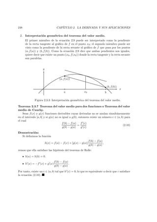 248 CAP´ITULO 2. LA DERIVADA Y SUS APLICACIONES
2. Interpretaci´on geom´etrica del teorema del valor medio.
El primer miembro de la ecuaci´on 2.9 puede ser interpretado como la pendiente
de la recta tangente al gr´aﬁco de f en el punto x0; el segundo miembro puede ser
visto como la pendiente de la recta secante al gr´aﬁco de f que pasa por los puntos
(a, f(a)) y (b, f(b)). Como la ecuaci´on 2.9 dice que ambas pendientes son iguales,
quiere decir que existe un punto (x0, f(x0)) donde la recta tangente y la recta secante
son paralelas.
x
y
(a, f(a))
(b, f(b))
a bx0
Figura 2.3.3: Interpretaci´on geom´etrica del teorema del valor medio.
Teorema 2.3.7 Teorema del valor medio para dos funciones o Teorema del valor
medio de Cauchy.
Sean f(x) y g(x) funciones derivables cuyas derivadas no se anulan simult´aneamente
en el intervalo [a, b] y si g(a) no es igual a g(b), entonces existe un n´umero c ∈ (a, b) para
el cual
f(b) − f(a)
g(b) − g(a)
=
f (c)
g (c)
(2.10)
Demostraci´on:
Si deﬁnimos la funci´on
h(x) = f(a) − f(x) + [g(x) − g(a)]
f(b) − f(a)
g(b) − g(a)
,
vemos que ella satisface las hip´otesis del teorema de Rolle:
h(a) = h(b) = 0.
h (x) = −f (x) + g (x)
f(b) − f(a)
g(b) − g(a)
.
Por tanto, existe un c ∈ (a, b) tal que h (c) = 0, lo que es equivalente a decir que c satisface
la ecuaci´on (2.10).
 