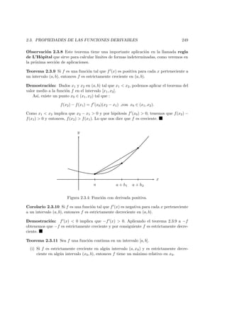 2.3. PROPIEDADES DE LAS FUNCIONES DERIVABLES 249
Observaci´on 2.3.8 Este teorema tiene una importante aplicaci´on en la llamada regla
de L’Hˆopital que sirve para calcular l´ımites de formas indeterminadas, como veremos en
la pr´oxima secci´on de aplicaciones.
Teorema 2.3.9 Si f es una funci´on tal que f (x) es positiva para cada x perteneciente a
un intervalo (a, b), entonces f es estrictamente creciente en (a, b).
Demostraci´on: Dados x1 y x2 en (a, b) tal que x1 < x2, podemos aplicar el teorema del
valor medio a la funci´on f en el intervalo [x1, x2].
As´ı, existe un punto x0 ∈ (x1, x2) tal que :
f(x2) − f(x1) = f (x0)(x2 − x1) ,con x0 ∈ (x1, x2).
Como x1 < x2 implica que x2 − x1 > 0 y por hip´otesis f (x0) > 0, tenemos que f(x2) −
f(x1) > 0 y entonces, f(x2) > f(x1). Lo que nos dice que f es creciente.
x
y
a a + h1 a + h2
Figura 2.3.4: Funci´on con derivada positiva.
Corolario 2.3.10 Si f es una funci´on tal que f (x) es negativa para cada x perteneciente
a un intervalo (a, b), entonces f es estrictamente decreciente en (a, b).
Demostraci´on: f (x) < 0 implica que −f (x) > 0. Aplicando el teorema 2.3.9 a −f
obtenemos que −f es estrictamente creciente y por consiguiente f es estrictamente decre-
ciente.
Teorema 2.3.11 Sea f una funci´on continua en un intervalo [a, b].
(i) Si f es estrictamente creciente en alg´un intervalo (a, x0) y es estrictamente decre-
ciente en alg´un intervalo (x0, b), entonces f tiene un m´aximo relativo en x0.
 