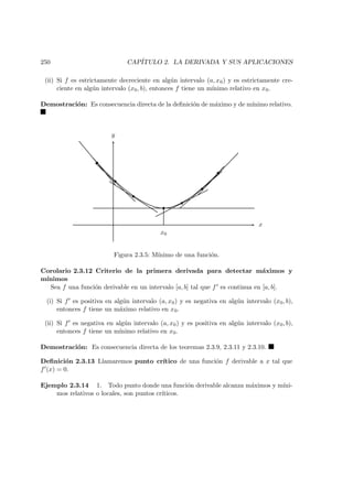 250 CAP´ITULO 2. LA DERIVADA Y SUS APLICACIONES
(ii) Si f es estrictamente decreciente en alg´un intervalo (a, x0) y es estrictamente cre-
ciente en alg´un intervalo (x0, b), entonces f tiene un m´ınimo relativo en x0.
Demostraci´on: Es consecuencia directa de la deﬁnici´on de m´aximo y de m´ınimo relativo.
x
y
x0
Figura 2.3.5: M´ınimo de una funci´on.
Corolario 2.3.12 Criterio de la primera derivada para detectar m´aximos y
m´ınimos
Sea f una funci´on derivable en un intervalo [a, b] tal que f es continua en [a, b].
(i) Si f es positiva en alg´un intervalo (a, x0) y es negativa en alg´un intervalo (x0, b),
entonces f tiene un m´aximo relativo en x0.
(ii) Si f es negativa en alg´un intervalo (a, x0) y es positiva en alg´un intervalo (x0, b),
entonces f tiene un m´ınimo relativo en x0.
Demostraci´on: Es consecuencia directa de los teoremas 2.3.9, 2.3.11 y 2.3.10.
Deﬁnici´on 2.3.13 Llamaremos punto cr´ıtico de una funci´on f derivable a x tal que
f (x) = 0.
Ejemplo 2.3.14 1. Todo punto donde una funci´on derivable alcanza m´aximos y m´ıni-
mos relativos o locales, son puntos cr´ıticos.
 