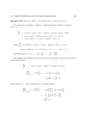 2.3. PROPIEDADES DE LAS FUNCIONES DERIVABLES 253
Ejemplo 2.3.18 Sea f(x) : [0, 2π) → R de modo que x → sen x(1 + cos x).
Para encontrar los posibles a m´aximos y m´ınimos debemos resolver la ecuaci´on
f (x) = 0 .
df
dx
= cos x(1 + cos x) + sen x · (− sen x) = cos x(1 + cos x) − sen2
x
= cos x + cos2
x − sen2
x = cos x + cos2
x − (1 − cos2
x)
= cos x + cos2
x − 1 + cos2
x = 2 cos2
x + cos x − 1
Luego,
df
dx
= 0 ⇔ 2 cos2
x + cos x − 1 = 0 ⇔ 4 cos2
x + 2 cos x − 2 = 0
(2 cos x + 2)(2 cos x − 1) = 0 ⇔ cos x = −1 ´o = cos x =
1
2
.
As´ı tenemos que (x = π) ´o x =
π
3
´o x =
5π
3
Para analizar la naturaleza de los puntos cr´ıticos encontrados, usaremos el criterio de
la segunda derivada.
d2f
dx2
= − sen x + 4 cos x · − sen x = − sen x(1 + 4 cos x)
d2f
dx2
x= π
3
= f
π
3
= − sen
π
3
(1 + 4 cos
π
3
)
−
1
2
√
3(1 + 4 ·
1
2
) < 0.
Por lo tanto, en x =
π
3
la funci´on tiene un m´aximo relativo.
d2f
dx2
x= 5π
3
== f
5π
3
= − sen
5π
3
· 1 + 4 cos
π
3
= − −
1
2
√
3 · 1 +
4
2
=
3
√
3
2
> 0.
 