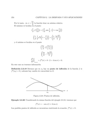 254 CAP´ITULO 2. LA DERIVADA Y SUS APLICACIONES
Por lo tanto, en x =
5π
3
la funci´on tiene un m´ınimo relativo.
El m´aximo se localiza en el punto
(
π
3
, f
π
3
) =
π
3
, sen
π
3
· 1 + cos
π
3
π
3
,
1
2
√
3 1 +
1
2
=
π
3
,
3
√
3
4
y el m´ınimo se localiza en el punto
5π
3
, f
5π
3
5π
3
, −
3
√
3
4
d2f
dx2
x=π
= f (π) = 0 · (1 + 4 cos π) = 0.
En este caso no tenemos informaci´on.
Deﬁnici´on 2.3.19 Diremos que en x0 hay un punto de inﬂexi´on de la funci´on f si
f (x0) = 0 y adem´as hay cambio de concavidad en ´el.
x
x0
Figura 2.3.8: Puntos de inﬂexi´on.
Ejemplo 2.3.20 Considerando la misma funci´on del ejemplo 2.3.18, tenemos que
f (x) = − sen x(1 + 4 cos x).
Los posibles puntos de inﬂexi´on se encuentran resolviendo la ecuaci´on f (x) = 0 .
 