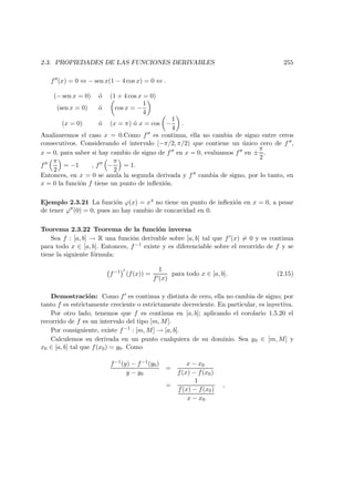 2.3. PROPIEDADES DE LAS FUNCIONES DERIVABLES 255
f (x) = 0 ⇔ − sen x(1 − 4 cos x) = 0 ⇔ .
(− sen x = 0) ´o (1 + 4 cos x = 0)
(sen x = 0) ´o cos x = −
1
4
(x = 0) ´o (x = π) ´o x = cos −
1
4
.
Analizaremos el caso x = 0.Como f es continua, ella no cambia de signo entre ceros
consecutivos. Considerando el intervalo [−π/2, π/2) que contiene un ´unico cero de f ,
x = 0, para saber si hay cambio de signo de f en x = 0, evaluamos f en ±
π
2
.
f
π
2
= −1 , f −
π
2
= 1.
Entonces, en x = 0 se anula la segunda derivada y f cambia de signo, por lo tanto, en
x = 0 la funci´on f tiene un punto de inﬂexi´on.
Ejemplo 2.3.21 La funci´on ϕ(x) = x4 no tiene un punto de inﬂexi´on en x = 0, a pesar
de tener ϕ (0) = 0, pues no hay cambio de concavidad en 0.
Teorema 2.3.22 Teorema de la funci´on inversa
Sea f : [a, b] → R una funci´on derivable sobre [a, b] tal que f (x) = 0 y es continua
para todo x ∈ [a, b]. Entonces, f−1 existe y es diferenciable sobre el recorrido de f y se
tiene la siguiente f´ormula:
f−1
(f(x)) =
1
f (x)
para todo x ∈ [a, b]. (2.15)
Demostraci´on: Como f es continua y distinta de cero, ella no cambia de signo; por
tanto f es estrictamente creciente o estrictamente decreciente. En particular, es inyectiva.
Por otro lado, tenemos que f es continua en [a, b]; aplicando el corolario 1.5.20 el
recorrido de f es un intervalo del tipo [m, M].
Por consiguiente, existe f−1 : [m, M] → [a, b].
Calculemos su derivada en un punto cualquiera de su dominio. Sea y0 ∈ [m, M] y
x0 ∈ [a, b] tal que f(x0) = y0. Como
f−1(y) − f−1(y0)
y − y0
=
x − x0
f(x) − f(x0)
=
1
f(x) − f(x0)
x − x0
,
 
