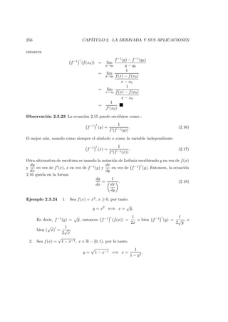 256 CAP´ITULO 2. LA DERIVADA Y SUS APLICACIONES
entonces
f−1
(f(x0)) = l´ım
y→y0
f−1(y) − f−1(y0)
y − y0
= l´ım
y→y0
1
f(x) − f(x0)
x − x0
= l´ım
x→x0
1
f(x) − f(x0)
x − x0
=
1
f (x0)
.
Observaci´on 2.3.23 La ecuaci´on 2.15 puede escribirse como :
f−1
(y) =
1
f (f−1(y))
. (2.16)
O mejor a´un, usando como siempre el s´ımbolo x como la variable independiente:
f−1
(x) =
1
f (f−1(x))
. (2.17)
Otra alternativa de escritura es usando la notaci´on de Leibniz escribiendo y en vez de f(x)
y
dy
dx
en vez de f (x), x en vez de f−1(y) y
dx
dy
en vez de f−1 (y). Entonces, la ecuaci´on
2.16 queda en la forma:
dy
dx
=
1
dx
dy
. (2.18)
Ejemplo 2.3.24 1. Sea f(x) = x2, x ≥ 0, por tanto
y = x2
⇐⇒ x =
√
y.
Es decir, f−1(y) =
√
y, entonces f−1 (f(x)) =
1
2x
o bien f−1 (y) =
1
2
√
y
, o
bien (
√
x) =
1
2
√
x
.
2. Sea f(x) =
√
1 − x−1, x ∈ R − [0, 1), por lo tanto
y = 1 − x−1 =⇒ x =
1
1 − y2
.
 