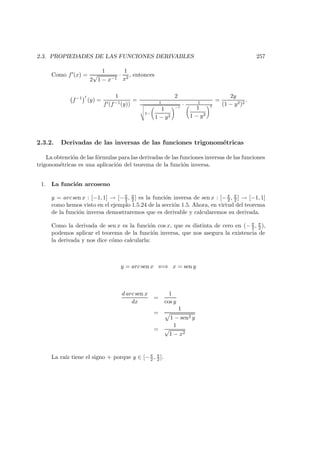 2.3. PROPIEDADES DE LAS FUNCIONES DERIVABLES 257
Como f (x) =
1
2
√
1 − x−1
·
1
x2
, entonces
f−1
(y) =
1
f (f−1(y))
=
2
1v
u
u
t1−
1
1 − y2
!−1
· 1
1
1 − y2
!2
=
2y
(1 − y2)2
.
2.3.2. Derivadas de las inversas de las funciones trigonom´etricas
La obtenci´on de las f´ormulas para las derivadas de las funciones inversas de las funciones
trigonom´etricas es una aplicaci´on del teorema de la funci´on inversa.
1. La funci´on arcoseno
y = arc sen x : [−1, 1] → [−π
2 , π
2 ] es la funci´on inversa de sen x : [−π
2 , π
2 ] → [−1, 1]
como hemos visto en el ejemplo 1.5.24 de la secci´on 1.5. Ahora, en virtud del teorema
de la funci´on inversa demostraremos que es derivable y calcularemos su derivada.
Como la derivada de sen x es la funci´on cos x, que es distinta de cero en (− π
2 , π
2 ),
podemos aplicar el teorema de la funci´on inversa, que nos asegura la existencia de
la derivada y nos dice c´omo calcularla:
y = arc sen x ⇐⇒ x = sen y
d arc sen x
dx
=
1
cos y
=
1
1 − sen2 y
=
1
√
1 − x2
La ra´ız tiene el signo + porque y ∈ [−π
2 , π
2 ].
 