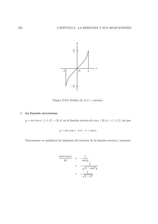 258 CAP´ITULO 2. LA DERIVADA Y SUS APLICACIONES
x
y
0 1−1
π
2
−π
2
Figura 2.3.9: Gr´aﬁco de f(x) = arcsenx.
2. La funci´on arcocoseno
y = arc cos x : [−1, 1] → [0, π] es la funci´on inversa de cos x : [0, π] → [−1, 1], tal que
y = arc cos x ⇐⇒ x = cos x.
Nuevamente se satisfacen las hip´otesis del teorema de la funci´on inversa y tenemos:
d arc cos x
dx
= −
1
sen y
= −
1
1 − cos2 y
= −
1
√
1 − x2
 