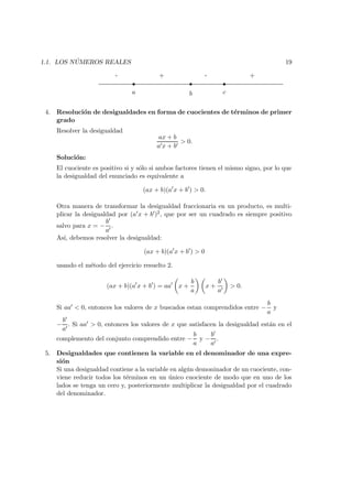 1.1. LOS N ´UMEROS REALES 19
s ss
a b c
+-+-
4. Resoluci´on de desigualdades en forma de cuocientes de t´erminos de primer
grado
Resolver la desigualdad
ax + b
a x + b
> 0.
Soluci´on:
El cuociente es positivo si y s´olo si ambos factores tienen el mismo signo, por lo que
la desigualdad del enunciado es equivalente a
(ax + b)(a x + b ) > 0.
Otra manera de transformar la desigualdad fraccionaria en un producto, es multi-
plicar la desigualdad por (a x + b )2, que por ser un cuadrado es siempre positivo
salvo para x = −
b
a
.
As´ı, debemos resolver la desigualdad:
(ax + b)(a x + b ) > 0
usando el m´etodo del ejercicio resuelto 2.
(ax + b)(a x + b ) = aa x +
b
a
x +
b
a
> 0.
Si aa < 0, entonces los valores de x buscados estan comprendidos entre −
b
a
y
−
b
a
. Si aa > 0, entonces los valores de x que satisfacen la desigualdad est´an en el
complemento del conjunto comprendido entre −
b
a
y −
b
a
.
5. Desigualdades que contienen la variable en el denominador de una expre-
si´on
Si una desigualdad contiene a la variable en alg´un demoninador de un cuociente, con-
viene reducir todos los t´erminos en un ´unico cuociente de modo que en uno de los
lados se tenga un cero y, posteriormente multiplicar la desigualdad por el cuadrado
del denominador.
 
