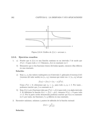 262 CAP´ITULO 2. LA DERIVADA Y SUS APLICACIONES
x
y
−π
2
π
2
1−1
Figura 2.3.14: Gr´aﬁco de f(x) = arccosec x.
2.3.3. Ejercicios resueltos
1. a) Pruebe que si f(x) es una funci´on continua en un intervalo I de modo que
f (x) = 0 para todo x ∈ I. Entonces, f(x) es constante en I.
b) Demuestre que si dos funciones tienen derivadas iguales, entonces ellas diﬁeren
en una constante.
Soluci´on:
a) Sean x1, x2 dos valores cualesquiera en el intervalo I, aplicando el teorema 2.3.5
(teorema del valor medio) en [x1, x2], tenemos que existe un c ∈ [x1, x2] tal que
:
f(x2) = f(x1) + (x2 − x1)f (c).
Como f (c) = 0, obtenemos que x2 = x1, para todo x1, x2 ∈ I. Por tanto ,
podemos concluir que f es constante en I.
b) Sean f(x) y g(x) funciones tales que f (x) = g (x) para todo x en alg´un intervalo
I. Si deﬁnimos la funci´on h(x) = f(x) − g(x), entonces h (x) = 0 para todo
x ∈ I. Por la parte reci´en demostrada podemos concluir que h(x) es constante
en I; por tanto, las funciones f y g diﬁeren en una constante.
2. Encuentre m´aximos, m´ınimos y puntos de inﬂexi´on de la funci´on racional:
f(x) =
x
x2 + 1
.
Soluci´on:
 