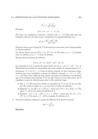 2.3. PROPIEDADES DE LAS FUNCIONES DERIVABLES 263
f (x) =
1 − x2
(x2 + 1)2
.
Entonces,
f (x) = 0 ⇐⇒ 1 − x2
= 0.
Por tanto, los candidatos a m´aximos y m´ınimos son: x = ±1. Para saber que son
realmente cada uno de estos puntos, calcularemos la segunda derivada de f:
f (x) =
2x5 − 4x3 − 6x
(x2 + 1)4
.
Podemos observar que el signo de f lo determina su numerador, pues el denominador
es siempre positivo.
Un c´alculo directo nos da f (1) < 0 y f (−1) > 0. Por tanto, en x = 1 la funci´on
tiene un m´aximo y en x = −1 tiene un m´ınimo.
Veamos ahora los puntos de inﬂexi´on.
f (x) = 0 ⇐⇒ 2x(x4
− 2x2
− 3) = 0.
La resoluci´on de esta ecuaci´on de quinto grado nos da: x = 0 o x4 − 2x2 − 3 = 0.
Resolviendo la ecuaci´on de cuarto grado como una ecuaci´on de segundo grado en x2,
obtenemos: x2 = 3 y x2 = −1. Como la ´ultima ecuaci´on no tiene soluciones reales,
tenemos que como candidatos a puntos de inﬂexi´on tenemos: x = 0, x =
√
3 y
x = −
√
3. Para saber cu´ales de estos puntos son puntos de inﬂexi´on y considerando
que f es continua, basta calcular f en un valor menor y en un valor mayor que el
candidato a punto de inﬂexi´on para saber si ella cambia de signo:
Para x = 0. Nos sirven los valores ya calculados de f en ±1, lo que nos dice
que ella cambia de signo en x = 0, por tanto es punto de inﬂexi´on.
Eligiendo 1 ∈ (0,
√
3) y 2 ∈ (
√
3, ∞) , vemos que f (1) < 0 y f (2) > 0. Por
tanto x =
√
3 es otro punto de inﬂexi´on de f.
Eligiendo −2 ∈ (−∞, −
√
3) y −1 ∈ (−
√
3, 0) , vemos que f (−2) < 0 y
f (−1) > 0. Por tanto, x = −
√
3 es un punto de inﬂexi´on de f.
3. Encuentre m´aximos, m´ınimos y puntos de inﬂexi´on de la funci´on racional:
g(x) =
x2
x2 + 1
.
Soluci´on:
 