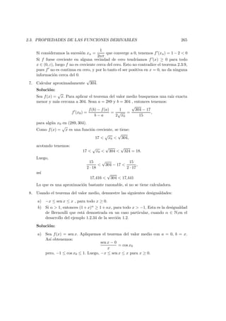 2.3. PROPIEDADES DE LAS FUNCIONES DERIVABLES 265
Si consideramos la sucesi´on xn =
1
2nπ
que converge a 0, tenemos f (xn) = 1 − 2 < 0
Si f fuese creciente en alguna vecindad de cero tendr´ıamos f (x) ≥ 0 para todo
x ∈ (0, ε), luego f no es creciente cerca del cero. Esto no contradice el teorema 2.3.9,
pues f no es continua en cero, y por lo tanto el ser positiva en x = 0, no da ninguna
informaci´on cerca del 0.
7. Calcular aproximadamente
√
304.
Soluci´on:
Sea f(x) =
√
x. Para aplicar el teorema del valor medio busquemos una ra´ız exacta
menor y m´as cercana a 304. Sean a = 289 y b = 304 , entonces tenemos:
f (x0) =
f(b) − f(a)
b − a
=
1
2
√
x0
=
√
304 − 17
15
,
para alg´un x0 en (289, 304).
Como f(x) =
√
x es una funci´on creciente, se tiene:
17 <
√
x0 <
√
304,
acotando tenemos:
17 <
√
x0 <
√
304 <
√
324 = 18.
Luego,
15
2 · 18
<
√
304 − 17 <
15
2 · 17
,
as´ı
17,416 <
√
304 < 17,441
Lo que es una aproximaci´on bastante razonable, si no se tiene calculadora.
8. Usando el teorema del valor medio, demuestre las siguientes desigualdades:
a) −x ≤ sen x ≤ x , para todo x ≥ 0.
b) Si α > 1, entonces (1 + x)α ≥ 1 + αx, para todo x > −1. Esta es la desigualdad
de Bernoulli que est´a demostrada en un caso particular, cuando α ∈ N,en el
desarrollo del ejemplo 1.2.34 de la secci´on 1.2.
Soluci´on:
a) Sea f(x) = sen x. Apliquemos el teorema del valor medio con a = 0, b = x.
As´ı obtenemos:
sen x − 0
x
= cos x0
pero, −1 ≤ cos x0 ≤ 1. Luego, −x ≤ sen x ≤ x para x ≥ 0.
 