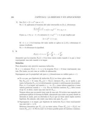 266 CAP´ITULO 2. LA DERIVADA Y SUS APLICACIONES
b) Sea f(x) = (1 + x)α
con α > 1.
Si x > 0, aplicamos el teorema del valor intermedio en [0, x], obtenemos:
(1 + x)α
− 1
x
= α (1 + x0)α−1
0 < x0 < x.
Como x0 > 0 y α − 1 > 0, entonces (1 + x0)α−1
> 1, lo que implica que
(1 + x)α
> 1 + αx.
Si −1 < x < 0 el teorema del valor medio se aplica en [x, 0] y obtenemos el
mismo resultado.
Si x = 0 obtenemos la igualdad.
9. Si
Pn(x) = 1 + x +
x2
2!
+
x3
3!
+ . . . +
xn
n!
,
demuestre que la ecuaci´on Pn(x) = 0 no tiene ra´ıces reales cuando n es par y tiene
exactamente una ra´ız cuando n es impar.
Soluci´on:
Para demostrar este ejercicio usaremos inducci´on.
Si n = 1, entonces P1(x) = 1 + x y la ecuaci´on P1(x) = 0 tiene exactamente una
ra´ız. Por tanto, en este caso se veriﬁca la aﬁrmaci´on.
Supongamos que la propiedad vale para n y demostremos su validez para n + 1.
Si n es par, por hip´otesis de inducci´on Pn(x) no tiene ra´ıces reales.
Sea Pn+1(x) = 0; como Pn+1(x) = Pn(x), entonces Pn+1 no se anula y, por
tanto, la funci´on Pn+1(x) es estrictamente creciente o estrictamente decreciente.
Pero, n+1 es impar, as´ı cuando x → −∞, Pn+1 toma valores negativos y toma
valores positivos cuando x → +∞. Por ser funci´on continua Pn+1 debe cruzar
el eje X, es decir, existe una ra´ız real de Pn+1 .
Veamos ahora que no puede tener m´as de una ra´ız. Si tuviera una segunda ra´ız
podr´ıamos aplicar el teorema de Rolle, obteniendo que existe un punto donde su
derivada se anula, pero su derivada es Pn(x) que no tiene ra´ıces seg´un nuestra
hip´otesis. En s´ıntesis, s´olo existe una ´unica ra´ız para Pn+1(x).
Supongamos n es impar, por hip´otesis de inducci´on Pn(x) tiene exactamente
una ra´ız real r, r = 0.
Debemos demostrar que Pn+1(x) no tiene ra´ıces. Como Pn+1(x) = Pn(x), en-
tonces Pn+1(r) = 0. Por lo cual r es el ´unico posible punto de m´aximo o m´ınimo.
 