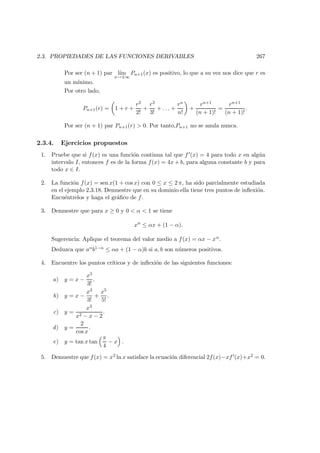 2.3. PROPIEDADES DE LAS FUNCIONES DERIVABLES 267
Por ser (n + 1) par l´ım
x→±∞
Pn+1(x) es positivo, lo que a su vez nos dice que r es
un m´ınimo.
Por otro lado,
Pn+1(r) = 1 + r +
r2
2!
+
r3
3!
+ . . . +
rn
n!
+
rn+1
(n + 1)!
=
rn+1
(n + 1)!
.
Por ser (n + 1) par Pn+1(r) > 0. Por tanto,Pn+1 no se anula nunca.
2.3.4. Ejercicios propuestos
1. Pruebe que si f(x) es una funci´on continua tal que f (x) = 4 para todo x en alg´un
intervalo I, entonces f es de la forma f(x) = 4x + b, para alguna constante b y para
todo x ∈ I.
2. La funci´on f(x) = sen x(1 + cos x) con 0 ≤ x ≤ 2 π, ha sido parcialmente estudiada
en el ejemplo 2.3.18. Demuestre que en su dominio ella tiene tres puntos de inﬂexi´on.
Encu´entrelos y haga el gr´aﬁco de f.
3. Demuestre que para x ≥ 0 y 0 < α < 1 se tiene
xα
≤ αx + (1 − α).
Sugerencia: Aplique el teorema del valor medio a f(x) = αx − xα.
Deduzca que aαb1−α ≤ αa + (1 − α)b si a, b son n´umeros positivos.
4. Encuentre los puntos cr´ıticos y de inﬂexi´on de las siguientes funciones:
a) y = x −
x3
3!
.
b) y = x −
x3
3!
+
x5
5!
.
c) y =
x3
x2 − x − 2
.
d) y =
2
cos x
.
e) y = tan x tan
π
4
− x .
5. Demuestre que f(x) = x2 ln x satisface la ecuaci´on diferencial 2f(x)−xf (x)+x2 = 0.
 