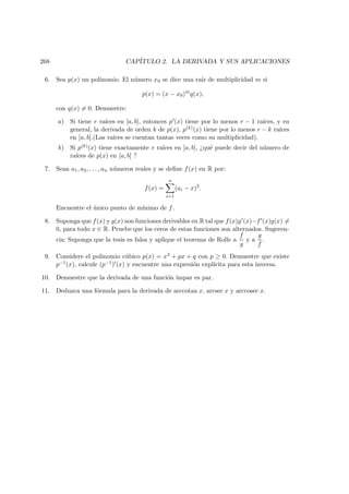 268 CAP´ITULO 2. LA DERIVADA Y SUS APLICACIONES
6. Sea p(x) un polinomio. El n´umero x0 se dice una ra´ız de multiplicidad m si
p(x) = (x − x0)m
q(x),
con q(x) = 0. Demuestre:
a) Si tiene r ra´ıces en [a, b], entonces p (x) tiene por lo menos r − 1 ra´ıces, y en
general, la derivada de orden k de p(x), p(k)(x) tiene por lo menos r − k ra´ıces
en [a, b].(Las ra´ıces se cuentan tantas veces como su multiplicidad).
b) Si p(k)(x) tiene exactamente r ra´ıces en [a, b], ¿qu´e puede decir del n´umero de
ra´ıces de p(x) en [a, b] ?
7. Sean a1, a2, . . . , an n´umeros reales y se deﬁne f(x) en R por:
f(x) =
n
i=1
(ai − x)2
.
Encuentre el ´unico punto de m´ınimo de f.
8. Suponga que f(x) y g(x) son funciones derivables en R tal que f(x)g (x)−f (x)g(x) =
0, para todo x ∈ R. Pruebe que los ceros de estas funciones son alternados. Sugeren-
cia: Suponga que la tesis es falsa y aplique el teorema de Rolle a
f
g
y a
g
f
.
9. Considere el polinomio c´ubico p(x) = x3 + px + q con p ≥ 0. Demuestre que existe
p−1(x), calcule (p−1) (x) y encuentre una expresi´on expl´ıcita para esta inversa.
10. Demuestre que la derivada de una funci´on impar es par.
11. Deduzca una f´ormula para la derivada de arccotan x, arcsec x y arccosec x.
 