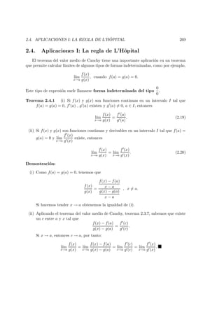 2.4. APLICACIONES I: LA REGLA DE L’H ˆOPITAL 269
2.4. Aplicaciones I: La regla de L’Hˆopital
El teorema del valor medio de Cauchy tiene una importante aplicaci´on en un teorema
que permite calcular l´ımites de algunos tipos de formas indeterminadas, como por ejemplo,
l´ım
x→a
f(x)
g(x)
, cuando f(a) = g(a) = 0.
Este tipo de expresi´on suele llamarse forma indeterminada del tipo
0
0
.
Teorema 2.4.1 (i) Si f(x) y g(x) son funciones continuas en un intervalo I tal que
f(a) = g(a) = 0, f (a) , g (a) existen y g (a) = 0, a ∈ I, entonces
l´ım
x→a
f(x)
g(x)
=
f (a)
g (a)
. (2.19)
(ii) Si f(x) y g(x) son funciones continuas y derivables en un intervalo I tal que f(a) =
g(a) = 0 y l´ım
x→a
f (x)
g (x)
existe, entonces
l´ım
x→a
f(x)
g(x)
= l´ım
x→a
f (x)
g (x)
. (2.20)
Demostraci´on:
(i) Como f(a) = g(a) = 0, tenemos que
f(x)
g(x)
=
f(x) − f(a)
x − a
g(x) − g(a)
x − a
, x = a.
Si hacemos tender x → a obtenemos la igualdad de (i).
(ii) Aplicando el teorema del valor medio de Cauchy, teorema 2.3.7, sabemos que existe
un c entre a y x tal que
f(x) − f(a)
g(x) − g(a)
=
f (c)
g (c)
.
Si x → a, entonces c → a, por tanto:
l´ım
x→a
f(x)
g(x)
= l´ım
x→a
f(x) − f(a)
g(x) − g(a)
= l´ım
c→a
f (c)
g (c)
= l´ım
x→a
f (x)
g (x)
.
 