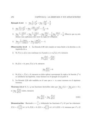 270 CAP´ITULO 2. LA DERIVADA Y SUS APLICACIONES
Ejemplo 2.4.2 1. l´ım
x→1
1 − x3
1 − x2
= l´ım
x→1
−3x2
−2x
=
3
2
.
2. l´ım
x→1
(1 − x)3
1 − x3
= l´ım
x→1
−3(1 − x)2
−3x2
=
0
−3
= 0.
3. l´ım
x→0
x − sen x
x3
= l´ım
x→0
1 − cos x
3x2
= l´ım
x→0
sen x
6x
=
1
6
l´ım
x→0
sen x
x
=
1
6
. Observe que en este
´ultimo caso aplicamos dos veces la regla de L’Hˆopital.
4. l´ım
x→ π
4
1 − tan x
1 − cotan x
= l´ım
x→ π
4
− sec2 x
cosec2 x
= −1.
Observaci´on 2.4.3 1. La f´ormula 2.20 vale cuando se toma l´ımite a la derecha o a la
izquierda de a.
2. Si f (x) y g (x) son continuas en el punto a y si g (a) = 0, entonces
l´ım
x→a
f(x)
g(x)
=
f (a)
g (a)
.
3. Si g (a) = 0, pero f (a) = 0, entonces
l´ım
x→a
g(x)
f(x)
= 0.
4. Si g (a) = f (a) = 0, entonces se debe aplicar nuevamente la regla a la funci´on f si
se satisfacen las hip´otesis, como hicimos en el ejemplo 2.4.2 parte 3.
5. La f´ormula 2.20 vale tambi´en en el caso que a = ∞ como veremos en el siguiente
teorema.
Teorema 2.4.4 Si f y g son funciones derivables tales que l´ım
x→∞
f(x) = l´ım
x→∞
g(x) = 0 y
si l´ım
x→∞
f (x)
g (x)
existe, entonces
l´ım
x→∞
f(x)
g(x)
= l´ım
x→∞
f (x)
g (x)
(2.21)
Demostraci´on: Haciendo x =
1
t
y deﬁniendo las funciones F y G por las relaciones:
F(t) = f
1
t
si t = 0 ,F(0) = 0, G(t) = g
1
t
si t = 0 ,G(0) = 0, tenemos que: F y G
 