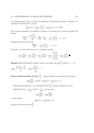 2.4. APLICACIONES I: LA REGLA DE L’H ˆOPITAL 271
son continuas para todo t = 0, por ser compuestas de funciones continuas. Adem´as, F es
continua a la derecha de 0, ya que:
l´ım
t→0+
F(t) = l´ım
t→0+
f
1
t
= l´ım
x→∞
f(x) = 0 = F(0).
Por el mismo argumento, G tambi´en es continua a la derecha de 0. Usando la regla de la
cadena:
dF(t)
dt
=
df
1
t
dt
=
df(x)
dx
·
dx
dt
= −
1
t2
f
1
t
, si t = 0.
An´alogamente obtenemos que:
dG(t)
dt
= −
1
t2
g
1
t
, si t = 0.
Por tanto, en virtud del teorema 2.4.1, podemos escribir:
l´ım
x→∞
f(x)
g(x)
= l´ım
t→0+
F(t)
G(t)
= l´ım
t→0+
F (t)
G (t)
= l´ım
t→0+
f
1
t
g
1
t
= l´ım
x→∞
f (x)
g (x)
.
Ejemplo 2.4.5 El siguiente ejemplo muestra una forma del tipo
0
0
cuando x → −∞.
l´ım
x→−∞
arctan x +
π
2
1
x
= l´ım
x→−∞
1
x2 + 1
−
1
x2
= −1.
Formas indeterminadas del tipo
∞
∞
. Estas consisten en expresiones de la forma:
l´ım
x→a
f(x)
g(x)
cuando l´ım
x→a
f(x) = l´ım
x→a
f(x) = ∞.
Estas pueden reducirse a una expresi´on del tipo
0
0
, usando el siguiente recurso.
Deﬁniendo F(x) =
1
f(x)
y G(x) =
1
g(x)
, tenemos que,
l´ım
x→a
f(x)
g(x)
= l´ım
x→a
G(x)
F(x)
,
y como adem´as
l´ım
x→a
F(x) = l´ım
x→a
G(x) = 0,
tenemos una forma del tipo
0
0
.
 