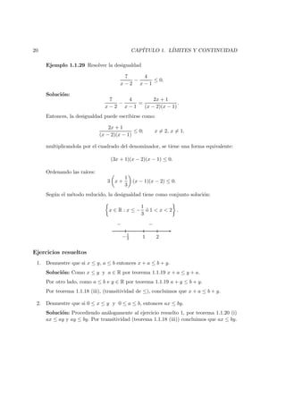 20 CAP´ITULO 1. L´IMITES Y CONTINUIDAD
Ejemplo 1.1.29 Resolver la desigualdad
7
x − 2
−
4
x − 1
≤ 0.
Soluci´on:
7
x − 2
−
4
x − 1
=
2x + 1
(x − 2)(x − 1)
.
Entonces, la desigualdad puede escribirse como:
2x + 1
(x − 2)(x − 1)
≤ 0; x = 2, x = 1.
multiplicandola por el cuadrado del denominador, se tiene una forma equivalente:
(3x + 1)(x − 2)(x − 1) ≤ 0.
Ordenando las ra´ıces:
3 x +
1
3
(x − 1)(x − 2) ≤ 0.
Seg´un el m´etodo reducido, la desigualdad tiene como conjunto soluci´on:
x ∈ R : x ≤ −
1
3
´o 1 < x < 2 .
−1
3 1 2
− −
Ejercicios resueltos
1. Demuestre que si x ≤ y, a ≤ b entonces x + a ≤ b + y.
Soluci´on: Como x ≤ y y a ∈ R por teorema 1.1.19 x + a ≤ y + a.
Por otro lado, como a ≤ b e y ∈ R por teorema 1.1.19 a + y ≤ b + y.
Por teorema 1.1.18 (iii), (transitividad de ≤), concluimos que x + a ≤ b + y.
2. Demuestre que si 0 ≤ x ≤ y y 0 ≤ a ≤ b, entonces ax ≤ by.
Soluci´on: Procediendo an´alogamente al ejercicio resuelto 1, por teorema 1.1.20 (i)
ax ≤ ay y ay ≤ by. Por transitividad (teorema 1.1.18 (iii)) concluimos que ax ≤ by.
 