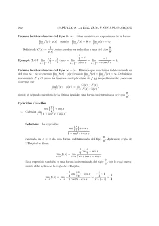 272 CAP´ITULO 2. LA DERIVADA Y SUS APLICACIONES
Formas indeterminadas del tipo 0 · ∞. Estas consisten en expresiones de la forma:
l´ım
x→a
f(x) · g(x) cuando l´ım
x→a
f(x) = 0 y l´ım
x→a
g(x) = ∞.
Deﬁniendo G(x) =
1
g(x)
, estas pueden ser reducidas a una del tipo
0
0
.
Ejemplo 2.4.6 l´ım
x→ π
2
+
π
2
− x tan x = l´ım
x→ π
2
+
π
2
− x
cotan x
= l´ım
x→ π
2
+
−1
− cosec2 x
= 1.
Formas indeterminadas del tipo ∞ − ∞. Diremos que una forma indeterminada es
del tipo ∞ − ∞ si tenemos l´ım
x→a
[f(x) − g(x)] cuando l´ım
x→a
f(x) = l´ım
x→a
f(x) = ∞. Deﬁniendo
nuevamente F y G como los inversos multiplicativos de f yg respectivamente, podemos
observar que
l´ım
x→a
[f(x) − g(x)] = l´ım
x→a
G(x) − F(x)
F(x) · G(x)
,
siendo el segundo miembro de la ´ultima igualdad una forma indeterminada del tipo
0
0
.
Ejercicios resueltos
1. Calcular l´ım
x→π
sen
x
2
+ cos x
1 + sen2 x + cos x
.
Soluci´on: La expresi´on:
sen
x
2
+ cos x
1 + sen2 x + cos x
evaluada en x = π da una forma indeterminada del tipo
0
0
. Aplicando regla de
L’Hˆopital se tiene:
l´ım
x→π
f(x) = l´ım
x→π
1
2
cos
x
2
− sen x
2 sen x cos x − sen x
Esta expresi´on tambi´en es una forma indeterminada del tipo
0
0
, por lo cual nueva-
mente debe aplicarse la regla de L’Hˆopital.
l´ım
x→π
f(x) = l´ım
x→π
−
1
4
sen
x
2
− cos x
2 cos 2x − cos x
=
−
1
4
+ 1
2 − (−1)
=
1
4
 