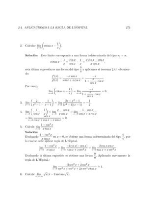 2.4. APLICACIONES I: LA REGLA DE L’H ˆOPITAL 273
2. Calcular l´ım
x→0
cotan x −
1
x
.
Soluci´on: Este l´ımite corresponde a una forma indeterminada del tipo ∞ − ∞.
cotan x −
1
x
=
cos x
sen x
−
1
x
=
x cos x − sen x
x sen x
,
esta ´ultima expresi´on es una forma del tipo
0
0
y aplicamos el teorema 2.4.1 obtenien-
do:
f (x)
g (x)
=
−x sen x
sen x + x cos x
=
−x
1 +
x
sen x
cos x
Por tanto,
l´ım
x→0
cotan x −
1
x
= l´ım
x→0
−x
1 +
x
sen x
cos x
= 0.
3. l´ım
x→1
2
x2 − 1
−
1
x − 1
= l´ım
x→1
2x − x2 − 1
(x2 − 1)(x − 1)
= −
1
2
.
4. l´ım
x→0
1
sen x
−
1
x
= l´ım
x→0
x − sen x
x sen x
= l´ım
x→0
1 − cos x
sen x + x cos x
= l´ım
x→0
sen x
cos x + cos x − x sen x
= 0.
5. Calcule l´ım
x→0
1 − cos2 x
x tan x
Soluci´on:
Evaluando
1 − cos2 x
x tan x
en x = 0, se obtiene una forma indeterminada del tipo
0
0
, por
lo cual se debe aplicar regla de L’Hˆopital.
l´ım
x→0
1 − cos2 x
x tan x
= l´ım
x→0
−2 cos x(− sen x)
tan x + x sec2 x
= l´ım
x→0
2 cos x sen x
tan x + x sec2 x
Evaluando la ´ultima expresi´on se obtiene una forma
0
0
. Aplicando nuevamente la
regla de L’Hˆopital.:
l´ım
x→0
−2 sen2 x + 2 cos2 x
sec2 x + sec2 x + 2x sec2 x tan x
= 1.
6. Calcule l´ım
x→+∞
√
x(π − 2 arctan
√
x).
 
