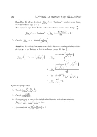 274 CAP´ITULO 2. LA DERIVADA Y SUS APLICACIONES
Soluci´on: El c´alculo directo de l´ım
x→+∞
√
x(π − 2 arctan
√
x) conduce a una forma
indeterminada de tipo 0 · +∞ .
Para aplicar la regla de L’ Hˆopital se debe transformar en una forma de tipo
0
0
.
l´ım
x→+∞
√
x(π − 2 arctan
√
x) = l´ım
x→+∞
(π − 2 arctan
√
x)
1√
x
= 2.
7. Calcular l´ım
x→+∞
x(π − 2 arc sen
x
√
x2 + 1
.
Soluci´on: La evaluaci´on directa de este l´ımite da lugar a una forma indeterminada
de tipo ∞ · 0 , por lo tanto se debe transformar en una del tipo
0
0
.
l´ım
x→+∞
x π − 2 arc sen
x
√
x2 + 1
= l´ım
x→+∞
π − 2 arc sen
x
√
x2 + 1
1
x
= l´ım
x→+∞
−2v
u
u
t
1−
x2
x2 + 1
·
√
x2+1− 2x2
2
√
x2+1
x2+1
−1
x2
= l´ım
x→+∞
2x2
x2 + 1 ·
1
(x2 + 1)
√
x2 + 1
= l´ım
x→+∞
2x2
x2 + 1
= 2.
Ejercicios propuestos
1. Calcule l´ım
x→1
x3 − 3x + 2
2x3 − 3x2 + 1
.
2. Calcule l´ım
x→0
sen 4x
sen 7x
.
3. Demuestre que la regla de L’Hˆopital falla al intentar aplicarla para calcular
l´ım
x→∞
x + sen x
x − sen x
.
x
tan x − sen x
= +∞.
4. Demuestre que l´ım
x→1
ax2 − 2ax + a
bx2 − 2bx + b
=
a
b
.
 