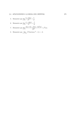 2.4. APLICACIONES I: LA REGLA DE L’H ˆOPITAL 275
5. Demuestre que l´ım
x→0
1 − cos x
x2
=
1
2
.
6. Demuestre que l´ım
x→0
x − sen x
x3
=
1
6
.
7. Demuestre que l´ım
h→0
f(a + h) − f(a) − hf (a)
1
2 h2
= f (a).
8. Demuestre que l´ım
x→+∞
x2
(2 arctan x2
− π) = −2.
 