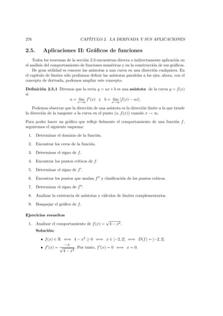 276 CAP´ITULO 2. LA DERIVADA Y SUS APLICACIONES
2.5. Aplicaciones II: Gr´aﬁcos de funciones
Todos los teoremas de la secci´on 2.3 encuentran directa o indirectamente aplicaci´on en
el an´alisis del comportamiento de funciones num´ericas y en la construcci´on de sus gr´aﬁcos.
De gran utilidad es conocer las as´ıntotas a una curva en una direcci´on cualquiera. En
el cap´ıtulo de l´ımites s´olo pod´ıamos deﬁnir las as´ıntotas paralelas a los ejes; ahora, con el
concepto de derivada, podemos ampliar este concepto.
Deﬁnici´on 2.5.1 Diremos que la recta y = ax + b es una as´ıntota de la curva y = f(x)
si
a = l´ım
x→∞
f (x) y b = l´ım
x→∞
[f(x) − ax].
Podemos observar que la direcci´on de una as´ıntota es la direcci´on l´ımite a la que tiende
la direcci´on de la tangente a la curva en el punto (x, f(x)) cuando x → ∞.
Para poder hacer un gr´aﬁco que reﬂeje ﬁelmente el comportamiento de una funci´on f,
seguiremos el siguiente esquema:
1. Determinar el dominio de la funci´on.
2. Encontrar los ceros de la funci´on.
3. Determinar el signo de f.
4. Encontrar los puntos cr´ıticos de f.
5. Determinar el signo de f .
6. Encontrar los puntos que anulan f y clasiﬁcaci´on de los puntos cr´ıticos.
7. Determinar el signo de f .
8. Analizar la existencia de as´ıntotas y c´alculos de l´ımites complementarios.
9. Bosquejar el gr´aﬁco de f.
Ejercicios resueltos
1. Analizar el comportamiento de f(x) =
√
4 − x2.
Soluci´on:
f(x) ∈ R ⇐⇒ 4 − x2 ≥ 0 ⇐⇒ x ∈ [−2, 2] ⇐⇒ D(f) = [−2, 2].
f (x) =
−x
√
4 − x2
. Por tanto, f (x) = 0 ⇐⇒ x = 0.
 