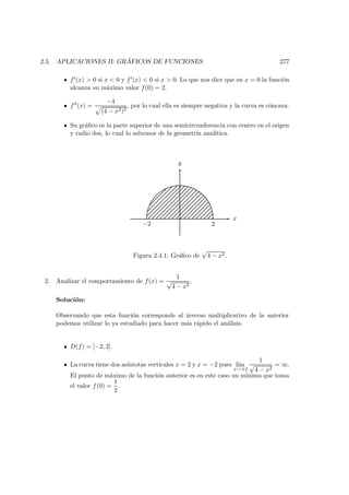 2.5. APLICACIONES II: GR ´AFICOS DE FUNCIONES 277
f (x) > 0 si x < 0 y f (x) < 0 si x > 0. Lo que nos dice que en x = 0 la funci´on
alcanza su m´aximo valor f(0) = 2.
f (x) =
−4
(4 − x2)3
, por lo cual ella es siempre negativa y la curva es c´oncava.
Su gr´aﬁco es la parte superior de una semicircunferencia con centro en el origen
y radio dos, lo cual lo sabemos de la geometr´ıa anal´ıtica.
x
y
2−2
Figura 2.4.1: Gr´aﬁco de
√
4 − x2.
2. Analizar el comportamiento de f(x) =
1
√
4 − x2
.
Soluci´on:
Observando que esta funci´on corresponde al inverso multiplicativo de la anterior
podemos utilizar lo ya estudiado para hacer m´as r´apido el an´alisis.
D(f) = [−2, 2].
La curva tiene dos as´ıntotas verticales x = 2 y x = −2 pues l´ım
x→±2
1
√
4 − x2
= ∞.
El punto de m´aximo de la funci´on anterior es en este caso un m´ınimo que toma
el valor f(0) =
1
2
.
 