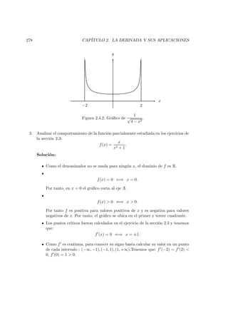 278 CAP´ITULO 2. LA DERIVADA Y SUS APLICACIONES
x
y
2−2
Figura 2.4.2: Gr´aﬁco de
1
√
4 − x2
.
3. Analizar el comportamiento de la funci´on parcialmente estudiada en los ejercicios de
la secci´on 2.3:
f(x) =
x
x2 + 1
.
Soluci´on:
Como el denominador no se anula para ning´un x, el dominio de f es R.
f(x) = 0 ⇐⇒ x = 0.
Por tanto, en x = 0 el gr´aﬁco corta al eje X.
f(x) > 0 ⇐⇒ x > 0.
Por tanto f es positiva para valores positivos de x y es negativa para valores
negativos de x. Por tanto, el gr´aﬁco se ubica en el primer y tercer cuadrante.
Los puntos cr´ıticos fueron calculados en el ejercicio de la secci´on 2.3 y tenemos
que:
f (x) = 0 ⇐⇒ x = ±1.
Como f es continua, para conocer su signo basta calcular su valor en un punto
de cada intervalo : (−∞, −1), (−1, 1), (1, +∞).Tenemos que: f (−2) = f (2) <
0, f (0) = 1 > 0.
 