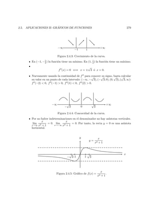 2.5. APLICACIONES II: GR ´AFICOS DE FUNCIONES 279
−1 1
+∞−∞
Figura 2.4.3: Crecimiento de la curva.
En (−1, −1
2 ) la funci´on tiene un m´ınimo. En (1, 1
2 ) la funci´on tiene un m´aximo.
f (x) = 0 ⇐⇒ x = ±
√
3 ´o x = 0.
Nuevamente usando la continuidad de f para conocer su signo, basta calcular
su valor en un punto de cada intervalo: (−∞, −
√
3), (−
√
3, 0), (0,
√
3), (
√
3, ∞):
f (−2) < 0, f (−1) > 0, f (1) < 0, f (2) > 0.
−∞
−
√
3 0
√
3
+∞
Figura 2.4.4: Concavidad de la curva.
Por no haber indeterminaciones en el denominador no hay as´ıntotas verticales.
l´ım
x→∞
x
x2 + 1
= 0. l´ım
x→−∞
x
x2 + 1
= 0. Por tanto, la recta y = 0 es una as´ıntota
horizontal.
x
y
1
√
3-1−
√
3
y =
x
x2 + 1
Figura 2.4.5: Gr´aﬁco de f(x) =
x
x2 + 1
.
 