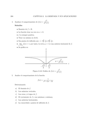 280 CAP´ITULO 2. LA DERIVADA Y SUS APLICACIONES
4. Analizar el comportamiento de f(x) =
x2
x2 + 1
.
Soluci´on:
Dominio de f = R.
La funci´on tiene un cero en x = 0.
f es siempre positiva.
Tiene un m´ınimo en (0, 0).
Sus puntos de inﬂexi´on son : (−
√
3
3 , 1
4 ), (
√
3
3 , 1
4 ).
l´ım
x→±∞
f(x) = 1, por tanto, la recta y = 1 es una as´ıntota horizontal de f.
Su gr´aﬁco es:
x
y
√
3
3
−
√
3
3
y =
x2
x2 + 1
Figura 2.4.6: Gr´aﬁco de f(x) =
x2
x2 + 1
.
5. Analice el comportamiento de la funci´on
f(x) =
1
x2 + 2x − 15
.
Determinando:
a) El dominio de f.
b) Las as´ıntotas verticales.
c) Los ceros y el signo de f.
d) El crecimiento de f y sus m´aximos y m´ınimos.
e) Las as´ıntotas horizontales.
f ) La concavidad y puntos de inﬂexi´on de f.
 