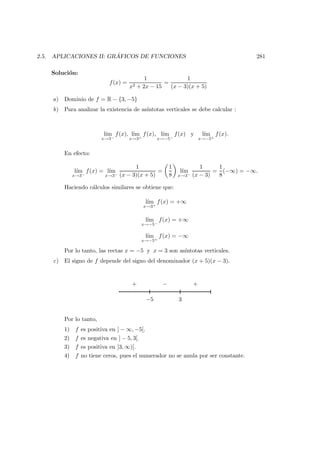 2.5. APLICACIONES II: GR ´AFICOS DE FUNCIONES 281
Soluci´on:
f(x) =
1
x2 + 2x − 15
=
1
(x − 3)(x + 5)
a) Dominio de f = R − {3, −5}
b) Para analizar la existencia de as´ıntotas verticales se debe calcular :
l´ım
x→3−
f(x), l´ım
x→3+
f(x), l´ım
x→−5−
f(x) y l´ım
x→−5+
f(x).
En efecto:
l´ım
x→3−
f(x) = l´ım
x→3−
1
(x − 3)(x + 5)
=
1
8
l´ım
x→3−
1
(x − 3)
=
1
8
(−∞) = −∞.
Haciendo c´alculos similares se obtiene que:
l´ım
x→3+
f(x) = +∞
l´ım
x→−5−
f(x) = +∞
l´ım
x→−5+
f(x) = −∞
Por lo tanto, las rectas x = −5 y x = 3 son as´ıntotas verticales.
c) El signo de f depende del signo del denominador (x + 5)(x − 3).
−5 3
−+ +
Por lo tanto,
1) f es positiva en ] − ∞, −5[.
2) f es negativa en ] − 5, 3[.
3) f es positiva en ]3, ∞)[.
4) f no tiene ceros, pues el numerador no se anula por ser constante.
 