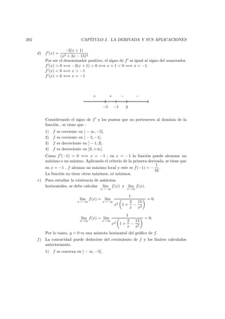282 CAP´ITULO 2. LA DERIVADA Y SUS APLICACIONES
d) f (x) =
−2(x + 1)
(x2 + 2x − 15)2
Por ser el denominador positivo, el signo de f es igual al signo del numerador.
f (x) > 0 ⇐⇒ −2(x + 1) > 0 ⇐⇒ x + 1 < 0 ⇐⇒ x < −1.
f (x) < 0 ⇐⇒ x > −1
f (x) = 0 ⇐⇒ x = −1
−5 3−1
−+ −+
Considerando el signo de f y los puntos que no pertenecen al dominio de la
funci´on , se tiene que :
1) f es creciente en ] − ∞, −5[.
2) f es creciente en ] − 5, −1[.
3) f es decreciente en ] − 1, 3[.
4) f es decreciente en ]3, +∞[.
Como f (−1) = 0 ⇐⇒ x = −1 ; en x = −1 la funci´on puede alcanzar un
m´aximo o un m´ınimo. Aplicando el criterio de la primera derivada, se tiene que
en x = −1 , f alcanza un m´aximo local y este es f(−1) = −
1
16
.
La funci´on no tiene otros m´aximos, ni m´ınimos.
e) Para estudiar la existencia de as´ıntotas
horizontales, se debe calcular l´ım
x→−∞
f(x) y l´ım
x→∞
f(x).
l´ım
x→−∞
f(x) = l´ım
x→−∞
1
x2 1 +
2
x
−
15
x2
= 0.
l´ım
x→∞
f(x) = l´ım
x→∞
1
x2 1 +
2
x
−
15
x2
= 0.
Por lo tanto, y = 0 es una as´ıntota horizontal del gr´aﬁco de f.
f ) La concavidad puede deducirse del crecimiento de f y los l´ımites calculados
anteriormente.
1) f es convexa en ] − ∞, −5[.
 